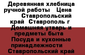 Деревянная хлебница ручной работы › Цена ­ 500 - Ставропольский край, Ставрополь г. Домашняя утварь и предметы быта » Посуда и кухонные принадлежности   . Ставропольский край